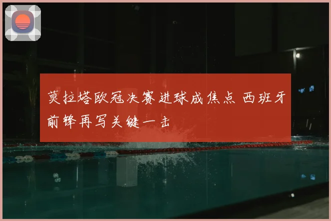 莫拉塔欧冠决赛进球成焦点 西班牙前锋再写关键一击