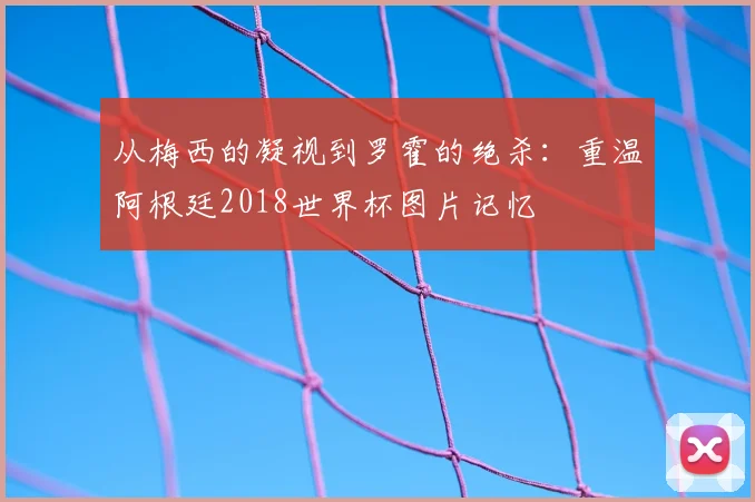 从梅西的凝视到罗霍的绝杀：重温阿根廷2018世界杯图片记忆
