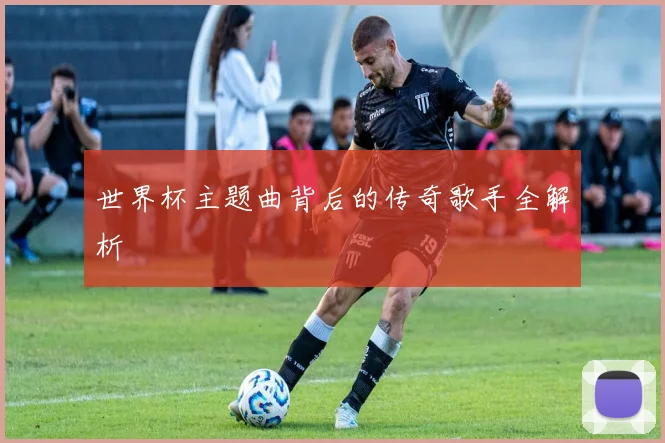 世界杯主题曲背后的传奇歌手全解析