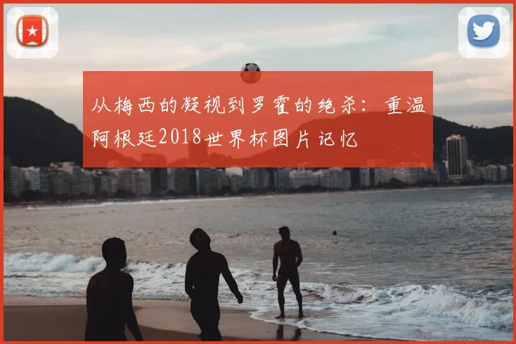 从梅西的凝视到罗霍的绝杀：重温阿根廷2018世界杯图片记忆