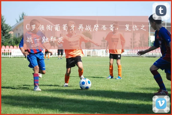 C罗领衔葡萄牙再战摩洛哥,复仇之战一触即发