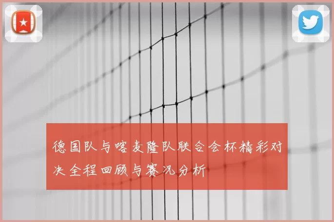 德国队与喀麦隆队联合会杯精彩对决全程回顾与赛况分析