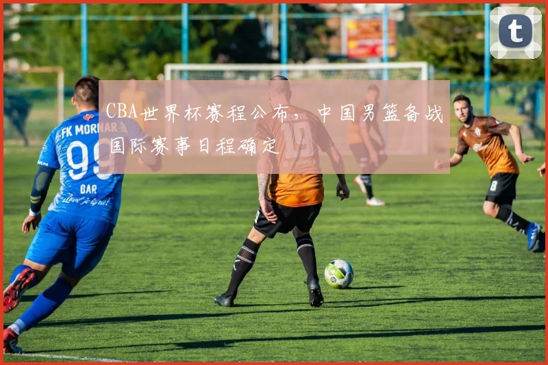 CBA世界杯赛程公布，中国男篮备战国际赛事日程确定