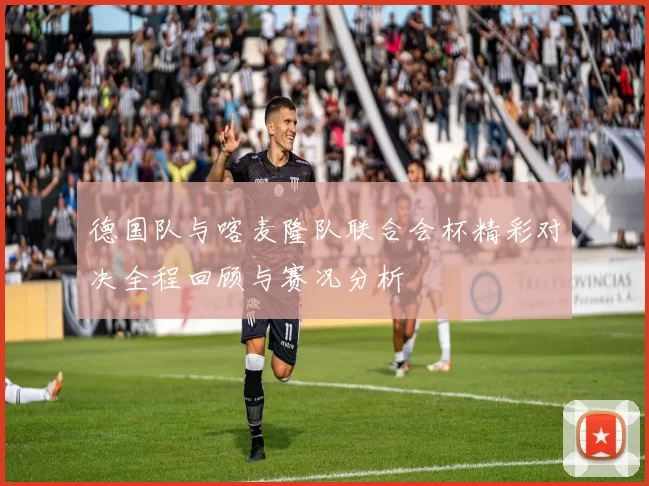 德国队与喀麦隆队联合会杯精彩对决全程回顾与赛况分析