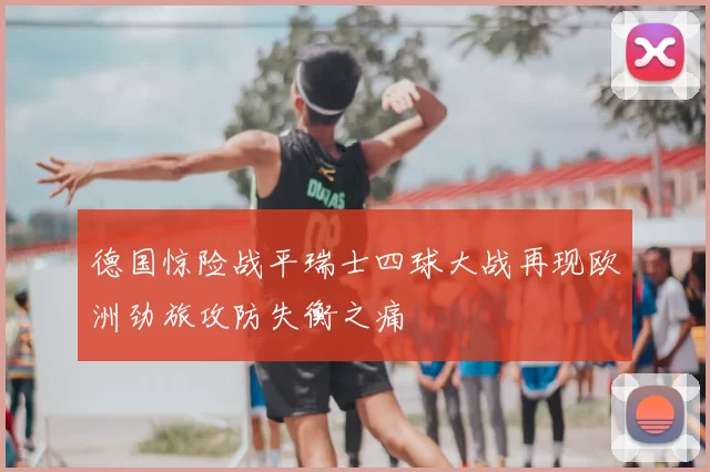 德国惊险战平瑞士四球大战再现欧洲劲旅攻防失衡之痛