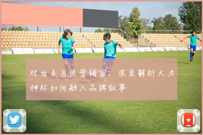 对话麦当劳营销官:深度解析大力神杯如何融入品牌叙事