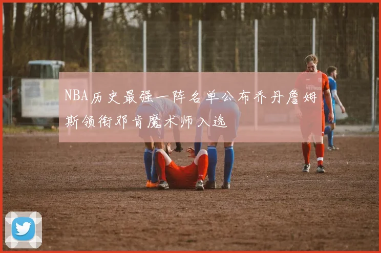NBA历史最强一阵名单公布乔丹詹姆斯领衔邓肯魔术师入选