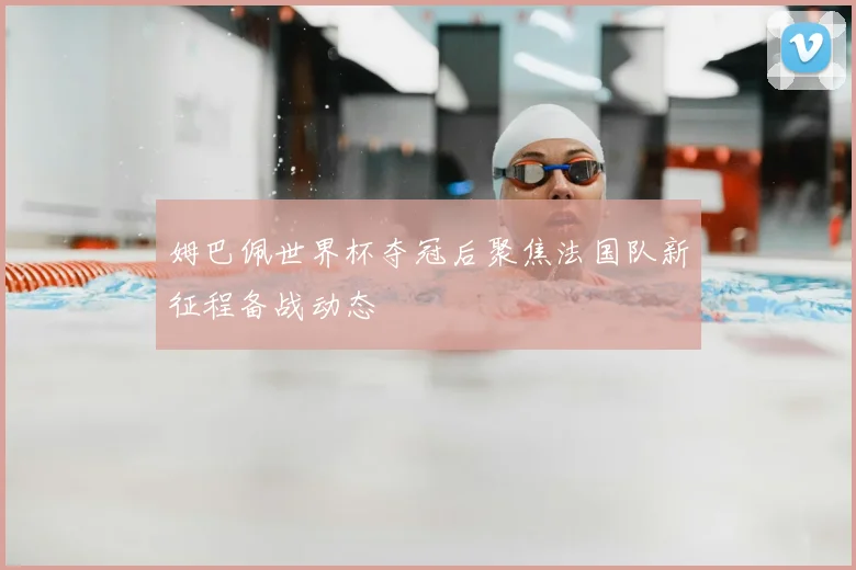 姆巴佩世界杯夺冠后聚焦法国队新征程备战动态