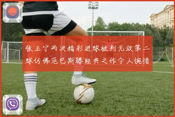 张玉宁两次精彩进球被判无效第二球仿佛范巴斯滕经典之作令人惋惜