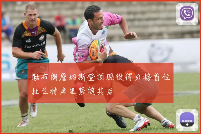 勒布朗詹姆斯登顶现役得分榜首位杜兰特库里紧随其后