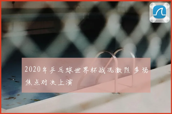 2020年乒乓球世界杯战况激烈 多场焦点对决上演