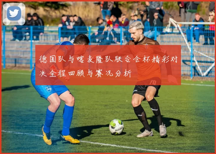 德国队与喀麦隆队联合会杯精彩对决全程回顾与赛况分析