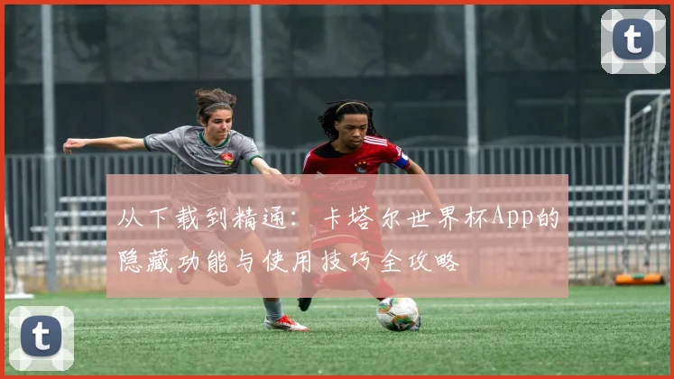 从下载到精通：卡塔尔世界杯App的隐藏功能与使用技巧全攻略