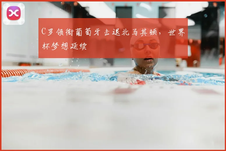 C罗领衔葡萄牙击退北马其顿,世界杯梦想延续