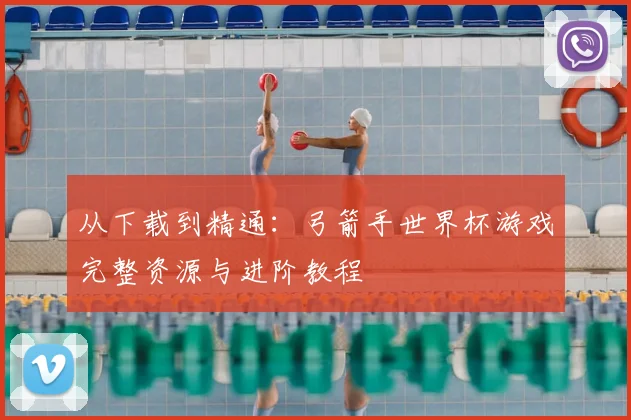 从下载到精通：弓箭手世界杯游戏完整资源与进阶教程