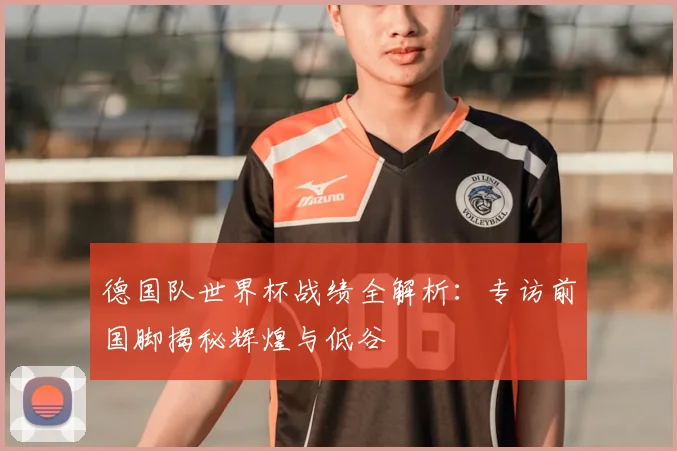 德国队世界杯战绩全解析：专访前国脚揭秘辉煌与低谷
