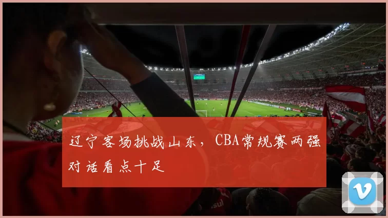 辽宁客场挑战山东,CBA常规赛两强对话看点十足