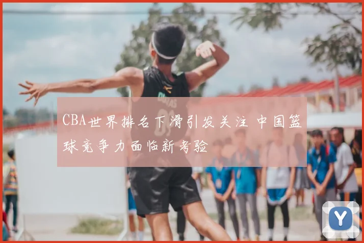 CBA世界排名下滑引发关注 中国篮球竞争力面临新考验