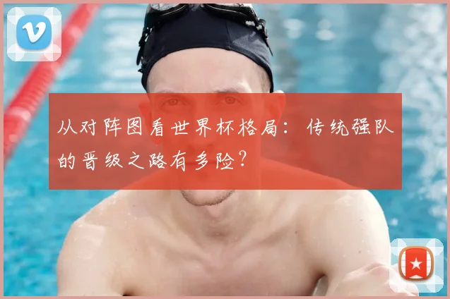 从对阵图看世界杯格局:传统强队的晋级之路有多险?