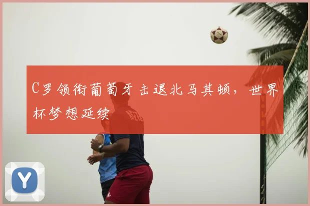 C罗领衔葡萄牙击退北马其顿,世界杯梦想延续