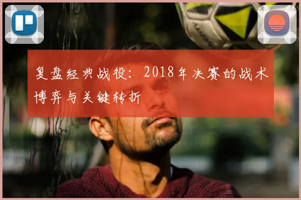 复盘经典战役：2018年决赛的战术博弈与关键转折