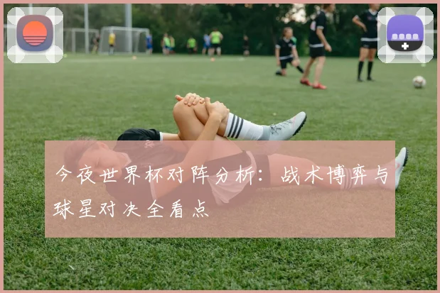 今夜世界杯对阵分析：战术博弈与球星对决全看点