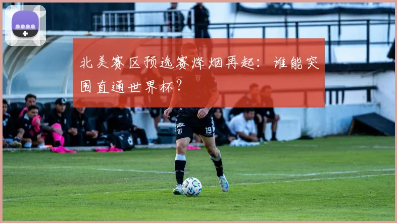 北美赛区预选赛烽烟再起：谁能突围直通世界杯？
