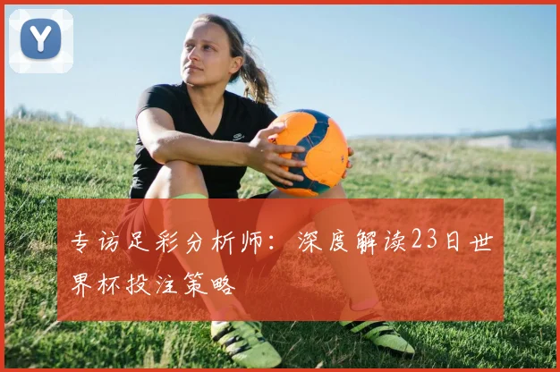 专访足彩分析师:深度解读23日世界杯投注策略