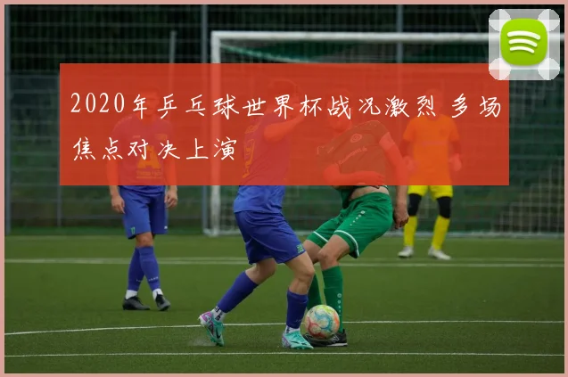 2020年乒乓球世界杯战况激烈 多场焦点对决上演