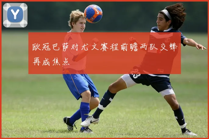 欧冠巴萨对尤文赛程前瞻两队交锋再成焦点