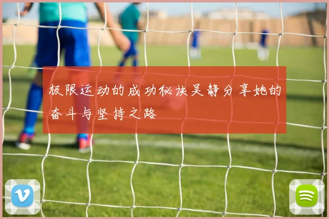 极限运动的成功秘诀吴静分享她的奋斗与坚持之路