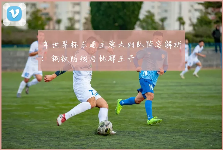 年世界杯东道主意大利队阵容解析：钢铁防线与忧郁王子