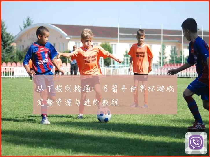 从下载到精通：弓箭手世界杯游戏完整资源与进阶教程
