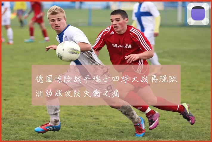 德国惊险战平瑞士四球大战再现欧洲劲旅攻防失衡之痛