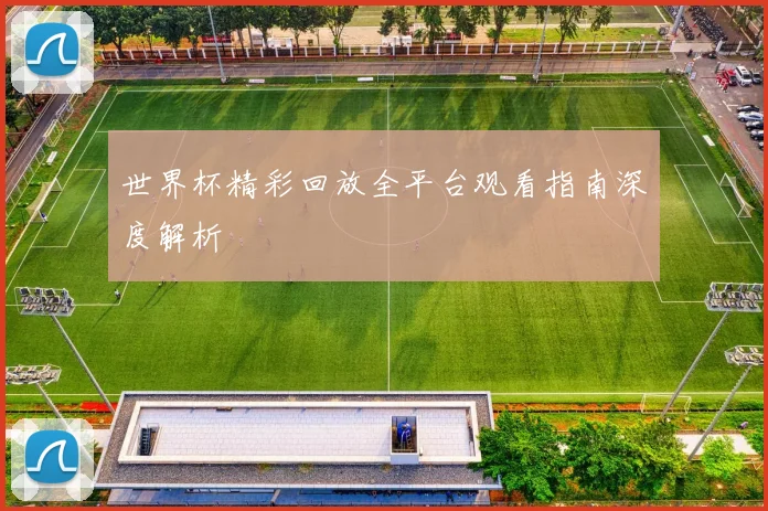 世界杯精彩回放全平台观看指南深度解析