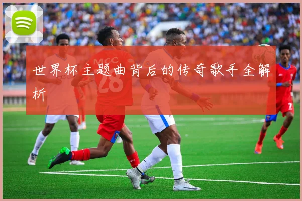 世界杯主题曲背后的传奇歌手全解析