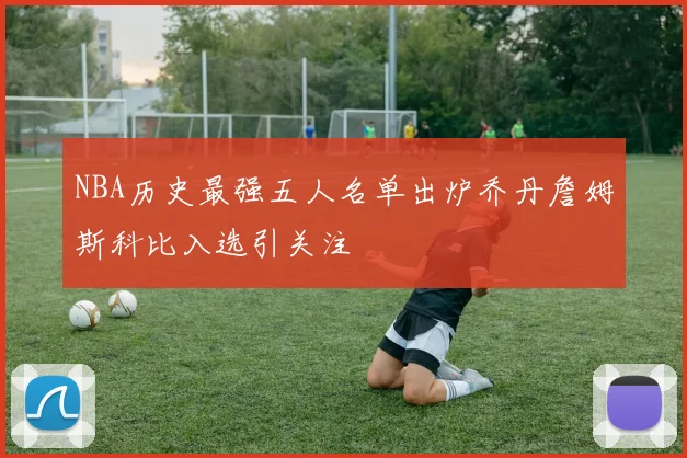 NBA历史最强五人名单出炉乔丹詹姆斯科比入选引关注