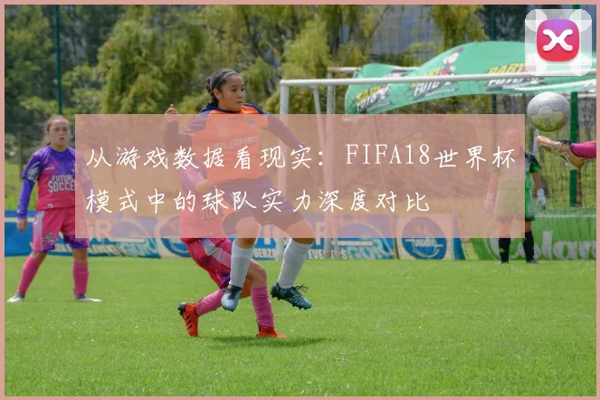 从游戏数据看现实：FIFA18世界杯模式中的球队实力深度对比