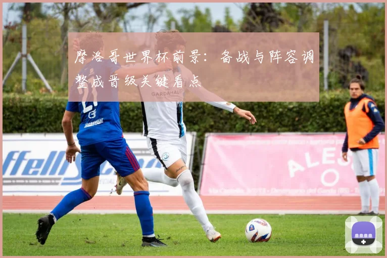 摩洛哥世界杯前景：备战与阵容调整成晋级关键看点