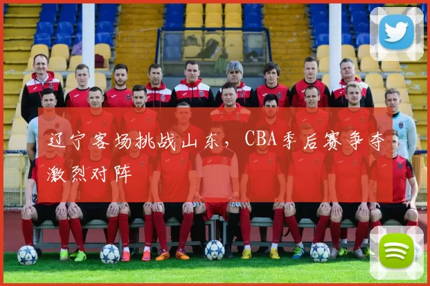 辽宁客场挑战山东，CBA季后赛争夺激烈对阵