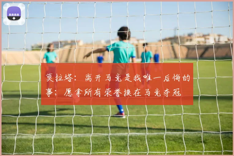 莫拉塔：离开马竞是我唯一后悔的事；愿拿所有荣誉换在马竞夺冠