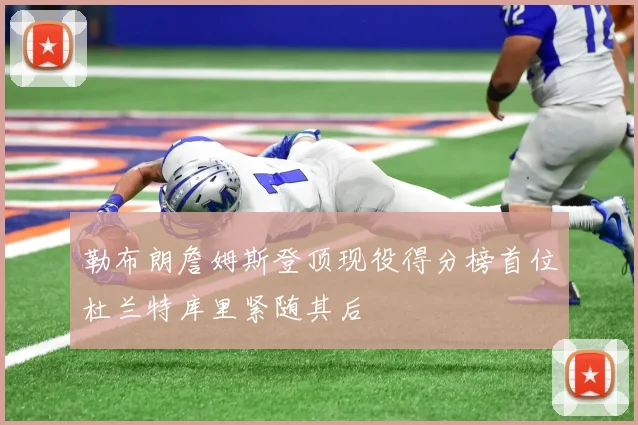 勒布朗詹姆斯登顶现役得分榜首位杜兰特库里紧随其后