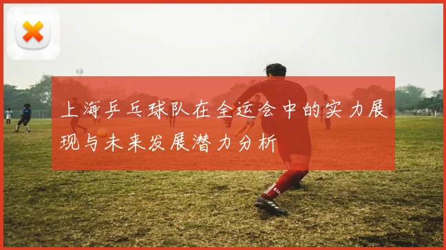上海乒乓球队在全运会中的实力展现与未来发展潜力分析