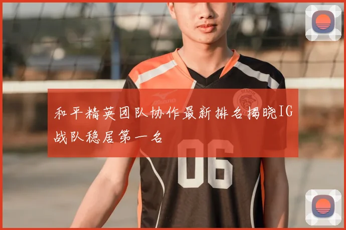 和平精英团队协作最新排名揭晓IG战队稳居第一名